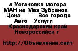 а Установка мотора МАН на Маз Зубрёнок  › Цена ­ 250 - Все города Авто » Услуги   . Краснодарский край,Новороссийск г.